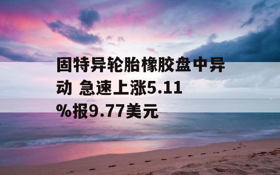 固特异轮胎橡胶盘中异动 急速上涨5.11%报9.77美元